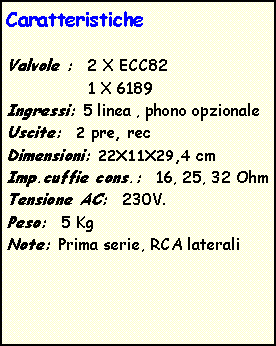 Casella di testo: CaratteristicheValvole :  2 X ECC82                 1 X 6189Ingressi: 5 linea , phono opzionaleUscite:  2 pre, recDimensioni: 22X11X29,4 cmImp.cuffie cons.:  16, 25, 32 OhmTensione AC:  230V.Peso:  5 KgNote: Prima serie, RCA laterali