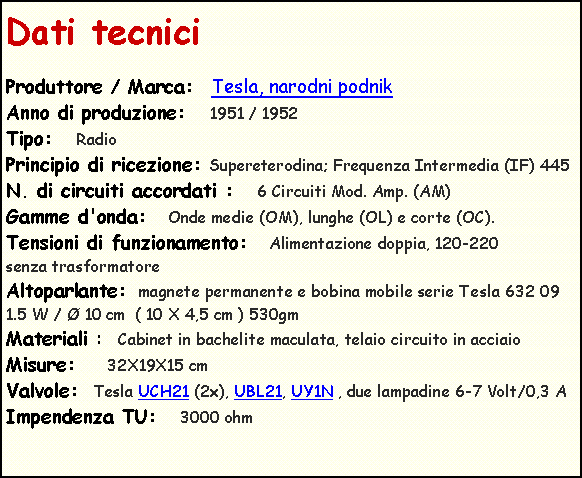 Casella di testo: Dati tecnici
Produttore / Marca: Tesla, narodni podnik
Anno di produzione: 1951 / 1952
Tipo: Radio
Principio di ricezione: Supereterodina; Frequenza Intermedia (IF) 445
N. di circuiti accordati : 6 Circuiti Mod. Amp. (AM)
Gamme d'onda: Onde medie (OM), lunghe (OL) e corte (OC).
Tensioni di funzionamento: Alimentazione doppia, 120-220
senza trasformatore
Altoparlante: magnete permanente e bobina mobile serie Tesla 632 09 1.5 W / Ø 10 cm ( 10 X 4,5 cm ) 530gm
Materiali : Cabinet in bachelite maculata, telaio circuito in acciaio
Misure: 32X19X15 cm
Valvole: Tesla UCH21 (2x), UBL21, UY1N , due lampadine 6-7 Volt/0,3 A
Impendenza TU: 3000 ohm
