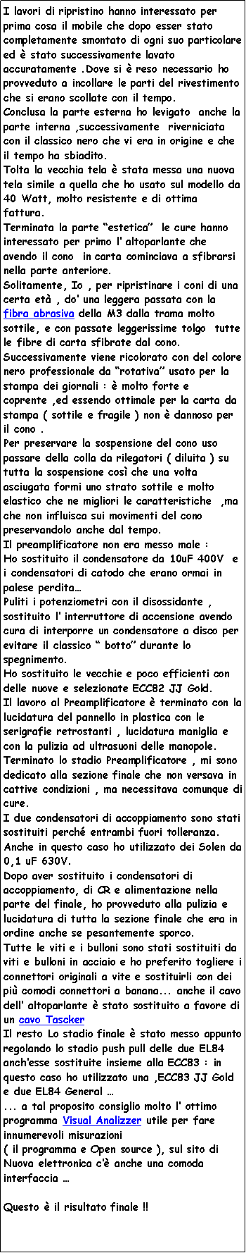 Casella di testo: I lavori di ripristino hanno interessato per prima cosa il mobile che dopo esser stato completamente smontato di ogni suo particolare ed è stato successivamente lavato accuratamente .Dove si è reso necessario ho provveduto a incollare le parti del rivestimento che si erano scollate con il tempo.
Conclusa la parte esterna ho levigato anche la parte interna ,successivamente riverniciata con il classico nero che vi era in origine e che il tempo ha sbiadito.
Tolta la vecchia tela è stata messa una nuova tela simile a quella che ho usato sul modello da 40 Watt, molto resistente e di ottima fattura.
Terminata la parte “estetica” le cure hanno interessato per primo l’ altoparlante che avendo il cono in carta cominciava a sfibrarsi nella parte anteriore.
Solitamente, Io , per ripristinare i coni di una certa età , do’ una leggera passata con la fibra abrasiva della M3 dalla trama molto sottile, e con passate leggerissime tolgo tutte le fibre di carta sfibrate dal cono. Successivamente viene ricolorato con del colore nero professionale da “rotativa” usato per la stampa dei giornali : è molto forte e coprente ,ed essendo ottimale per la carta da stampa ( sottile e fragile ) non è dannoso per il cono .
Per preservare la sospensione del cono uso passare della colla da rilegatori ( diluita ) su tutta la sospensione così che una volta asciugata formi uno strato sottile e molto elastico che ne migliori le caratteristiche ,ma che non influisca sui movimenti del cono preservandolo anche dal tempo.
Il preamplificatore non era messo male :
Ho sostituito il condensatore da 10uF 400V e i condensatori di catodo che erano ormai in palese perdita…
Puliti i potenziometri con il disossidante , sostituito l’ interruttore di accensione avendo cura di interporre un condensatore a disco per evitare il classico “ botto” durante lo spegnimento.
Ho sostituito le vecchie e poco efficienti con delle nuove e selezionate ECC82 JJ Gold.
Il lavoro al Preamplificatore è terminato con la lucidatura del pannello in plastica con le serigrafie retrostanti , lucidatura maniglia e con la pulizia ad ultrasuoni delle manopole.
Terminato lo stadio Preamplificatore , mi sono dedicato alla sezione finale che non versava in cattive condizioni , ma necessitava comunque di cure.
I due condensatori di accoppiamento sono stati sostituiti perché entrambi fuori tolleranza.
Anche in questo caso ho utilizzato dei Solen da 0,1 uF 630V.
Dopo aver sostituito i condensatori di accoppiamento, di CR e alimentazione nella parte del finale, ho provveduto alla pulizia e lucidatura di tutta la sezione finale che era in ordine anche se pesantemente sporco.
Tutte le viti e i bulloni sono stati sostituiti da viti e bulloni in acciaio e ho preferito togliere i connettori originali a vite e sostituirli con dei più comodi connettori a banana... anche il cavo dell’ altoparlante è stato sostituito a favore di un cavo Tascker
Il resto Lo stadio finale è stato messo appunto regolando lo stadio push pull delle due EL84 anch’esse sostituite insieme alla ECC83 : in questo caso ho utilizzato una ,ECC83 JJ Gold e due EL84 General …
... a tal proposito consiglio molto l’ ottimo programma Visual Analizzer utile per fare innumerevoli misurazioni
( il programma e Open source ), sul sito di Nuova elettronica c’è anche una comoda interfaccia …
Questo è il risultato finale !!