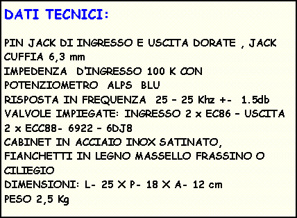 Casella di testo: DATI TECNICI:PIN JACK DI INGRESSO E USCITA DORATE , JACK CUFFIA 6,3 mm                             IMPEDENZA&nbsp; D�INGRESSO 100 K CON POTENZIOMETRO&nbsp; ALPS&nbsp; BLU                     RISPOSTA IN FREQUENZA&nbsp; 25 � 25 Khz +-&nbsp; 1.5db  VALVOLE IMPIEGATE: INGRESSO 2 x EC86 � USCITA 2 x ECC88- 6922 � 6DJ8                             CABINET IN ACCIAIO INOX SATINATO, FIANCHETTI IN LEGNO MASSELLO FRASSINO O CILIEGIO                                                DIMENSIONI: L- 25 X P- 18 X A- 12 cm                                                                                              PESO 2,5 Kg